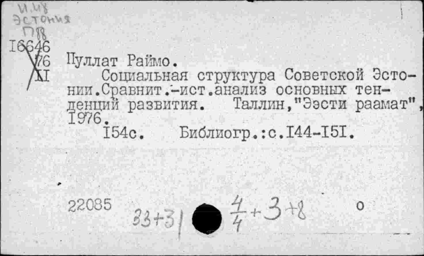 ﻿6 Пуллат Раймо.
I Социальная структура Советской Эсто нии.Сравнит .'-ист.анализ основных тенденций развития. Таллин,"Ээсти раамат 154с. Библиогр.:с.144-151.
22085 _	4 , Д-М о